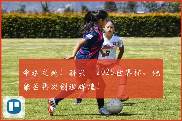 命运之轮！孙兴慜2026世界杯，他能否再次创造辉煌！