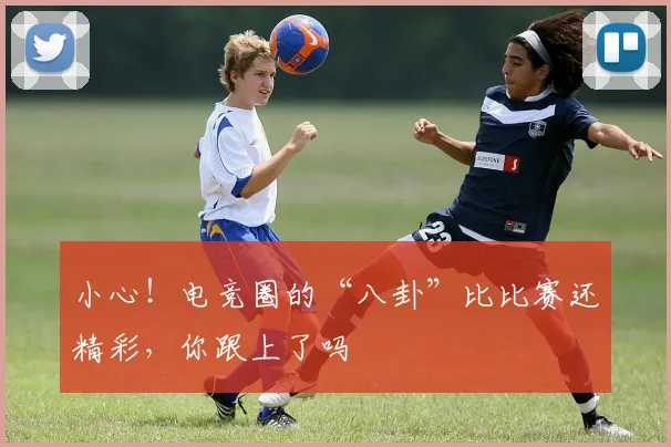 小心！电竞圈的“八卦”比比赛还精彩，你跟上了吗