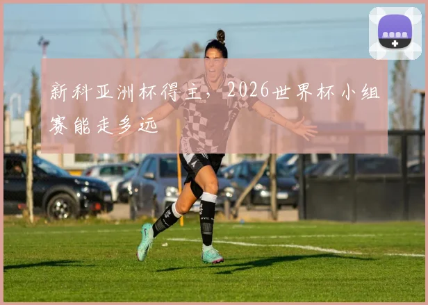新科亚洲杯得主，2026世界杯小组赛能走多远