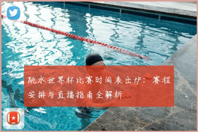 跳水世界杯比赛时间表出炉：赛程安排与直播指南全解析