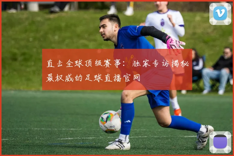 直击全球顶级赛事:独家专访揭秘最权威的足球直播官网