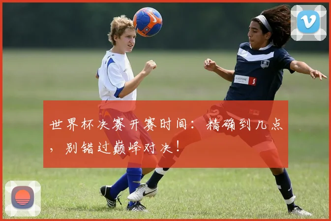 世界杯决赛开赛时间:精确到几点,别错过巅峰对决!