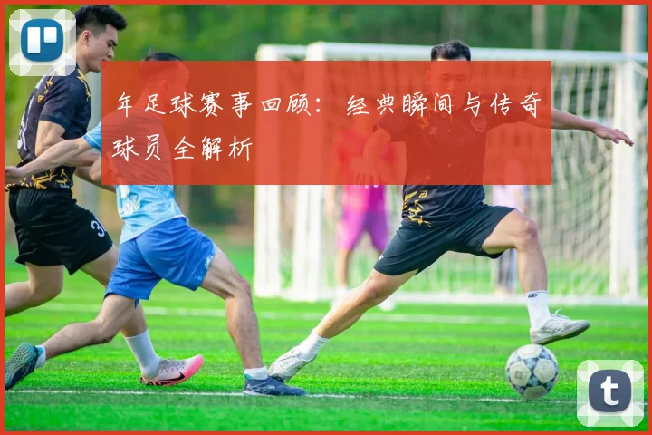 年足球赛事回顾:经典瞬间与传奇球员全解析