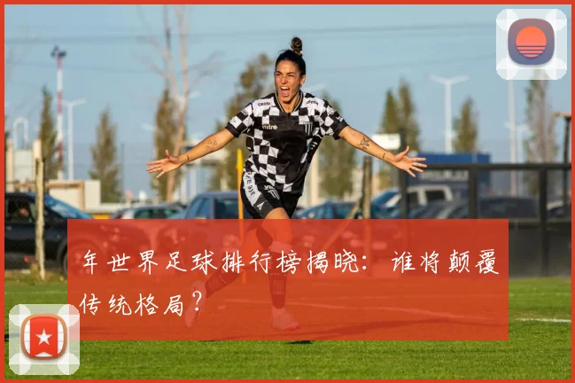 年世界足球排行榜揭晓：谁将颠覆传统格局？