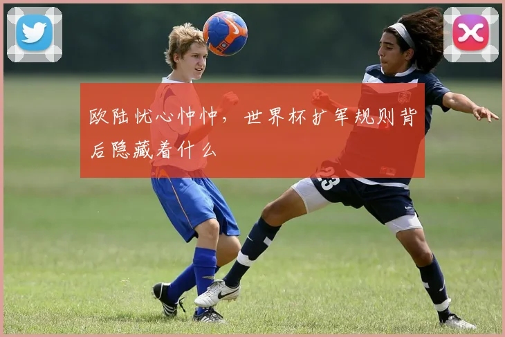 欧陆忧心忡忡，世界杯扩军规则背后隐藏着什么