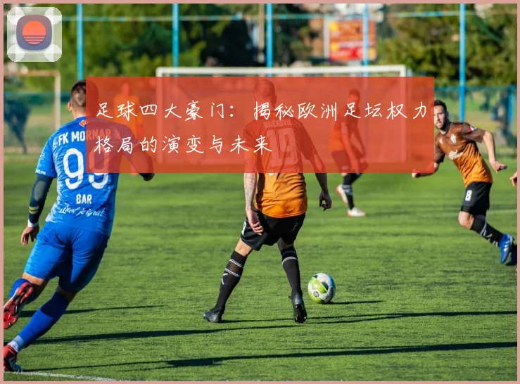 足球四大豪门：揭秘欧洲足坛权力格局的演变与未来
