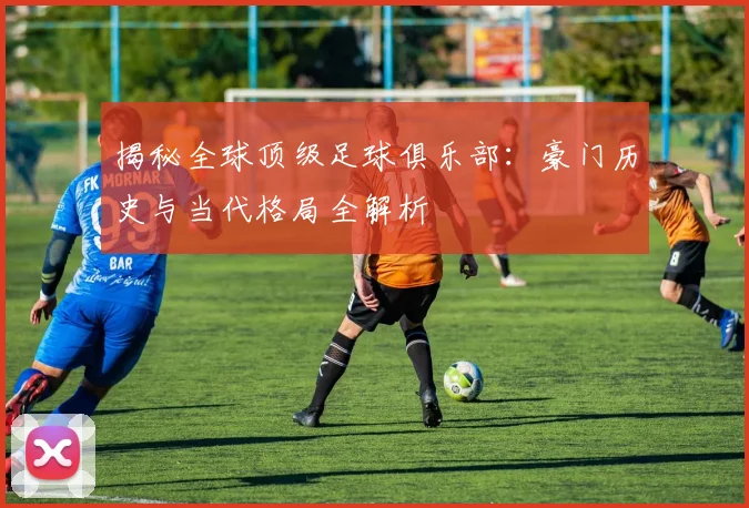 揭秘全球顶级足球俱乐部：豪门历史与当代格局全解析