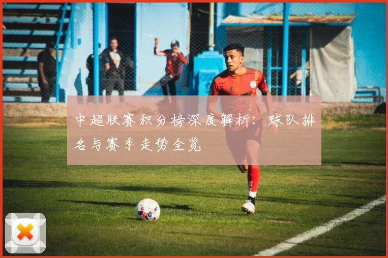 中超联赛积分榜深度解析：球队排名与赛季走势全览
